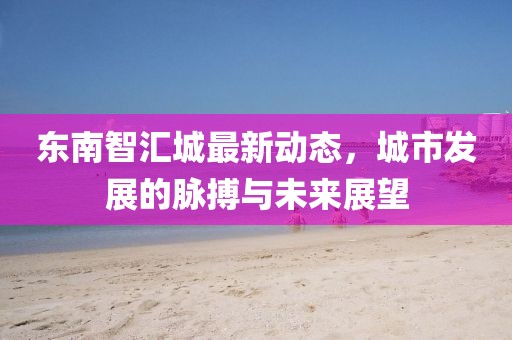 東南智匯城最新動態(tài)，城市發(fā)展的脈搏與未來展望