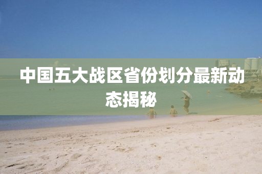 中國五大戰(zhàn)區(qū)省份劃分最新動態(tài)揭秘