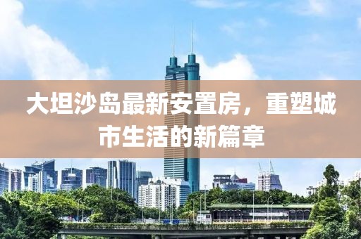 大坦沙島最新安置房，重塑城市生活的新篇章