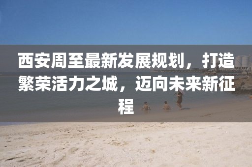 西安周至最新發(fā)展規(guī)劃，打造繁榮活力之城，邁向未來新征程