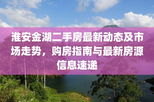 淮安金湖二手房最新動(dòng)態(tài)及市場(chǎng)走勢(shì)，購(gòu)房指南與最新房源信息速遞