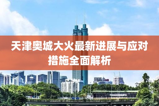天津奧城大火最新進(jìn)展與應(yīng)對(duì)措施全面解析
