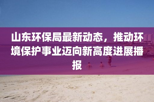 山東環(huán)保局最新動(dòng)態(tài)，推動(dòng)環(huán)境保護(hù)事業(yè)邁向新高度進(jìn)展播報(bào)