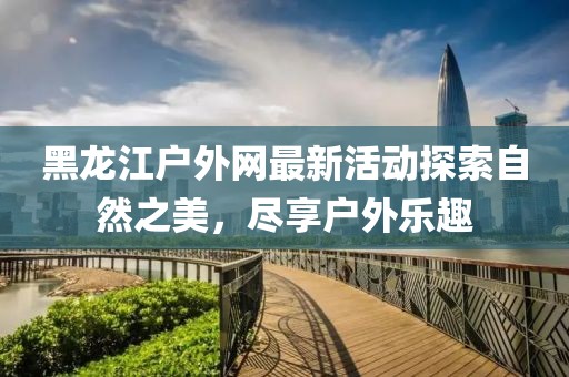 黑龍江戶外網(wǎng)最新活動探索自然之美，盡享戶外樂趣