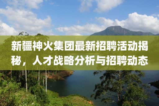 新疆神火集團最新招聘活動揭秘，人才戰(zhàn)略分析與招聘動態(tài)