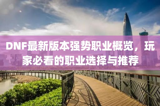 DNF最新版本強(qiáng)勢(shì)職業(yè)概覽，玩家必看的職業(yè)選擇與推薦