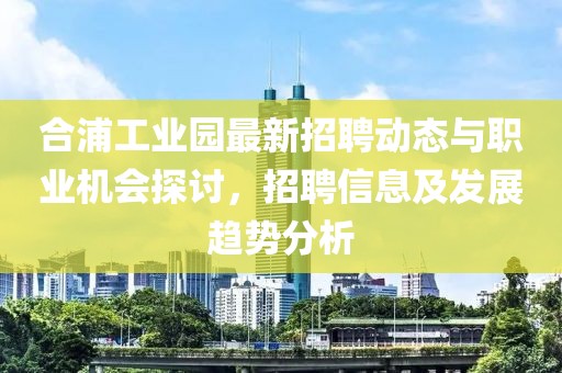 合浦工業(yè)園最新招聘動(dòng)態(tài)與職業(yè)機(jī)會(huì)探討，招聘信息及發(fā)展趨勢(shì)分析