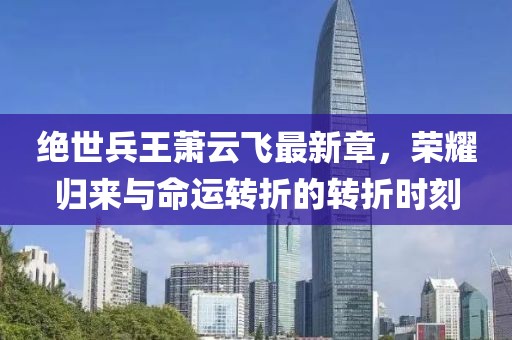 絕世兵王蕭云飛最新章，榮耀歸來(lái)與命運(yùn)轉(zhuǎn)折的轉(zhuǎn)折時(shí)刻