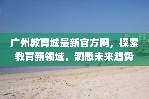 廣州教育城最新官方網(wǎng)，探索教育新領(lǐng)域，洞悉未來(lái)趨勢(shì)