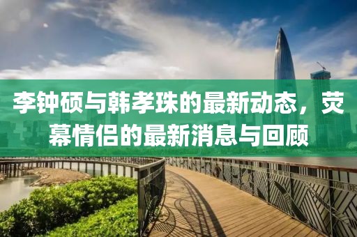 李鐘碩與韓孝珠的最新動(dòng)態(tài)，熒幕情侶的最新消息與回顧
