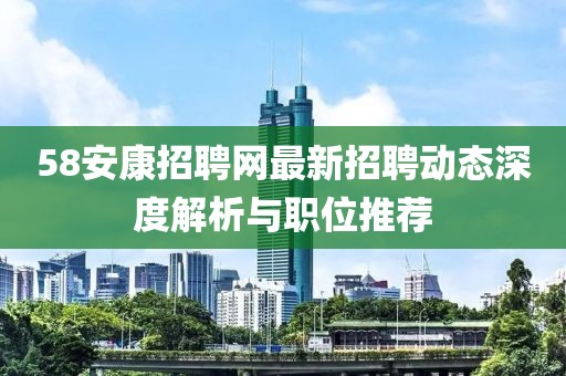 58安康招聘網(wǎng)最新招聘動(dòng)態(tài)深度解析與職位推薦