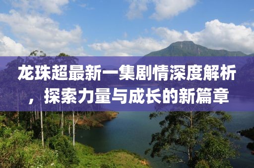 龍珠超最新一集劇情深度解析，探索力量與成長的新篇章