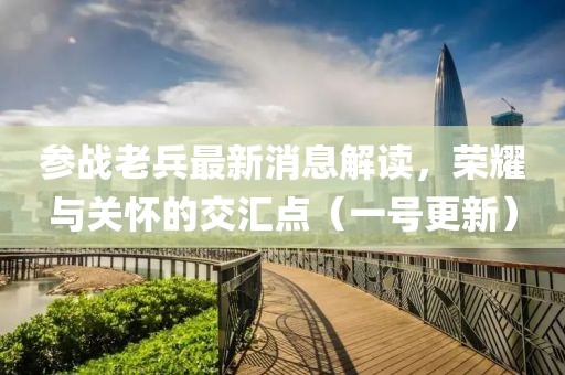 參戰(zhàn)老兵最新消息解讀，榮耀與關(guān)懷的交匯點(diǎn)（一號(hào)更新）