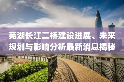 蕪湖長(zhǎng)江二橋建設(shè)進(jìn)展、未來規(guī)劃與影響分析最新消息揭秘