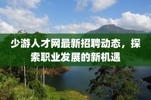 少游人才網(wǎng)最新招聘動態(tài)，探索職業(yè)發(fā)展的新機遇