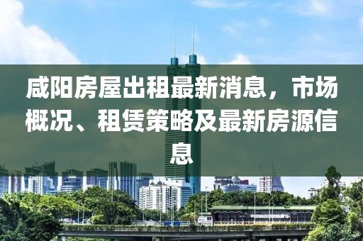 咸陽房屋出租最新消息，市場概況、租賃策略及最新房源信息