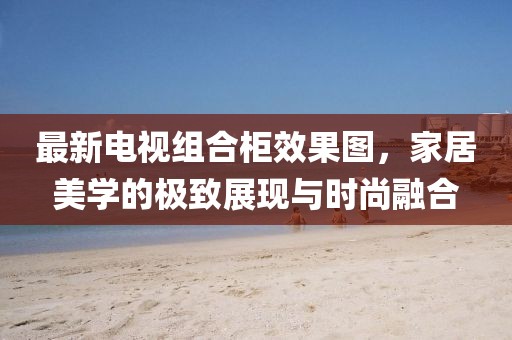 最新電視組合柜效果圖，家居美學(xué)的極致展現(xiàn)與時(shí)尚融合