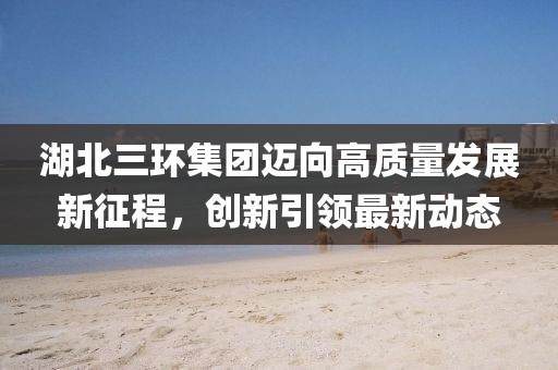湖北三環(huán)集團邁向高質(zhì)量發(fā)展新征程，創(chuàng)新引領(lǐng)最新動態(tài)