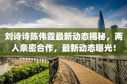 劉詩(shī)詩(shī)陳偉霆最新動(dòng)態(tài)揭秘，兩人親密合作，最新動(dòng)態(tài)曝光！