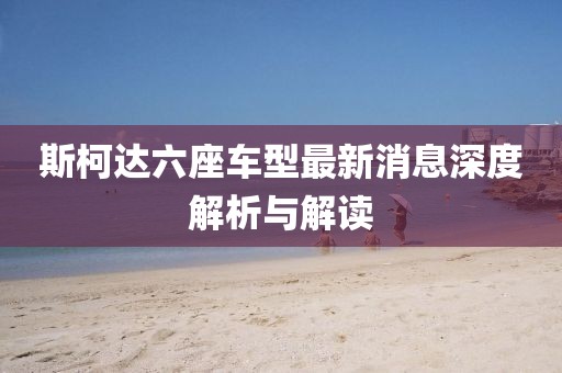 斯柯達(dá)六座車型最新消息深度解析與解讀