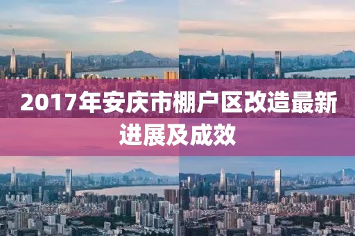 2017年安慶市棚戶區(qū)改造最新進(jìn)展及成效