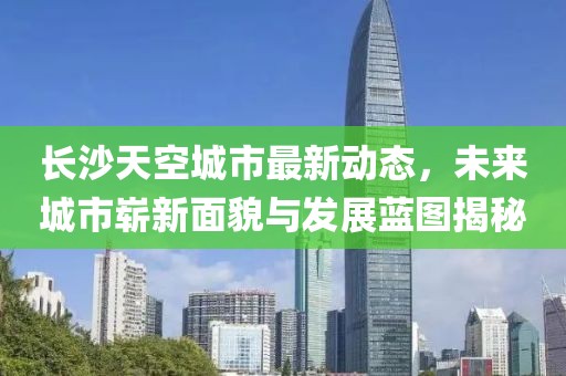 長(zhǎng)沙天空城市最新動(dòng)態(tài)，未來(lái)城市嶄新面貌與發(fā)展藍(lán)圖揭秘