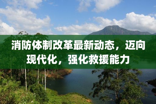 消防體制改革最新動態(tài)，邁向現(xiàn)代化，強化救援能力