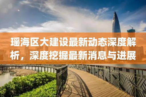 瑤海區(qū)大建設(shè)最新動(dòng)態(tài)深度解析，深度挖掘最新消息與進(jìn)展