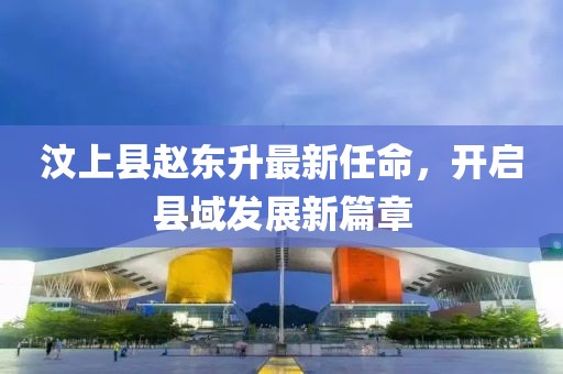 汶上縣趙東升最新任命，開啟縣域發(fā)展新篇章