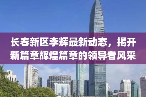 長春新區(qū)李輝最新動態(tài)，揭開新篇章輝煌篇章的領導者風采