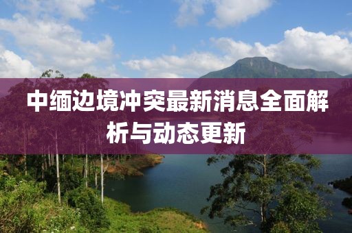 中緬邊境沖突最新消息全面解析與動態(tài)更新
