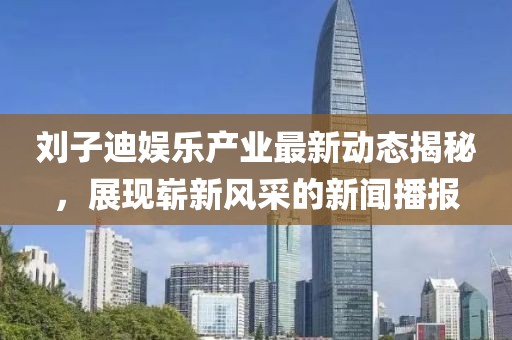 劉子迪娛樂產(chǎn)業(yè)最新動(dòng)態(tài)揭秘，展現(xiàn)嶄新風(fēng)采的新聞播報(bào)