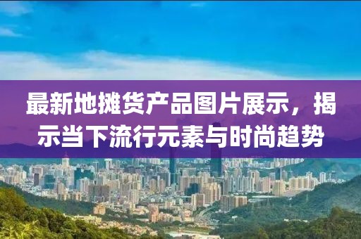 最新地?cái)傌洰a(chǎn)品圖片展示，揭示當(dāng)下流行元素與時(shí)尚趨勢(shì)