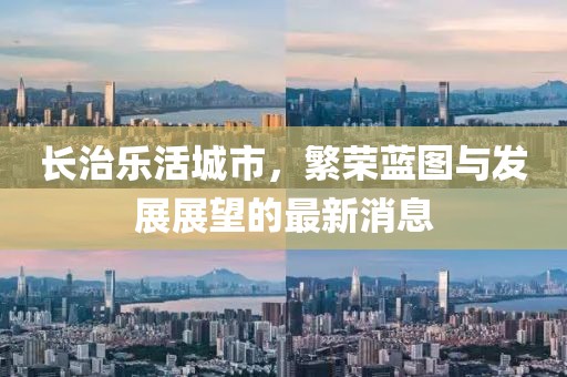 長(zhǎng)治樂活城市，繁榮藍(lán)圖與發(fā)展展望的最新消息