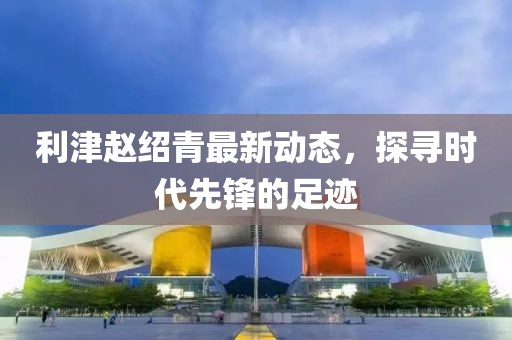利津趙紹青最新動態(tài)，探尋時代先鋒的足跡