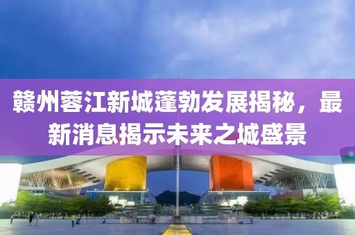 贛州蓉江新城蓬勃發(fā)展揭秘，最新消息揭示未來之城盛景