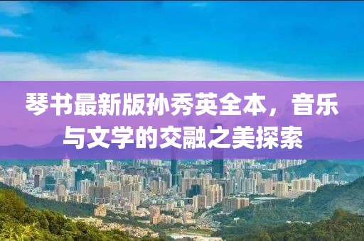 琴書(shū)最新版孫秀英全本，音樂(lè)與文學(xué)的交融之美探索