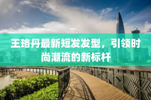 王珞丹最新短發(fā)發(fā)型，引領時尚潮流的新標桿