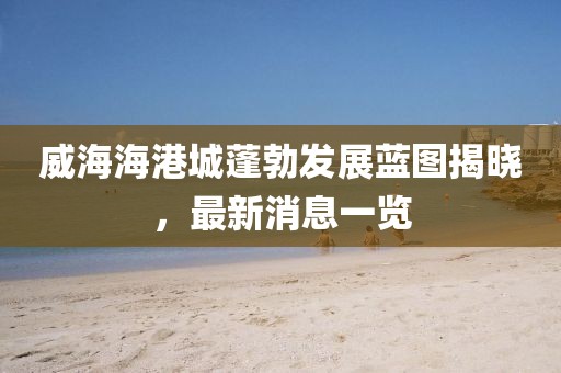 威海海港城蓬勃發(fā)展藍(lán)圖揭曉，最新消息一覽