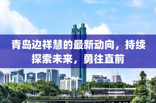 青島邊祥慧的最新動(dòng)向，持續(xù)探索未來，勇往直前