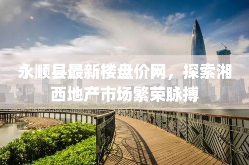 永順縣最新樓盤價網(wǎng)，探索湘西地產(chǎn)市場繁榮脈搏