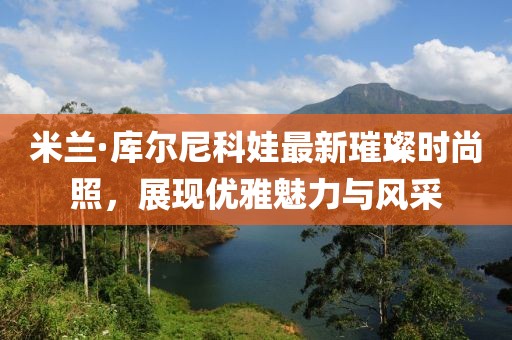 米蘭·庫(kù)爾尼科娃最新璀璨時(shí)尚照，展現(xiàn)優(yōu)雅魅力與風(fēng)采