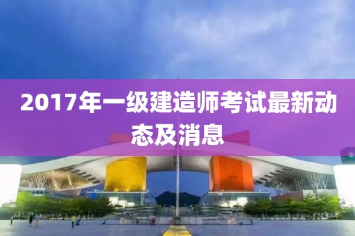 2017年一級(jí)建造師考試最新動(dòng)態(tài)及消息
