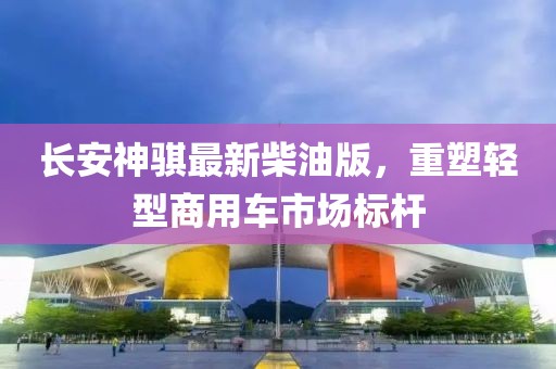 長(zhǎng)安神騏最新柴油版，重塑輕型商用車市場(chǎng)標(biāo)桿