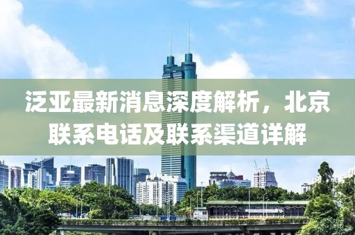 泛亞最新消息深度解析，北京聯(lián)系電話及聯(lián)系渠道詳解