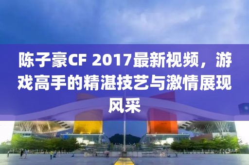 陳子豪CF 2017最新視頻，游戲高手的精湛技藝與激情展現(xiàn)風(fēng)采