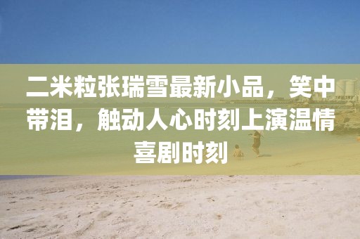 二米粒張瑞雪最新小品，笑中帶淚，觸動(dòng)人心時(shí)刻上演溫情喜劇時(shí)刻