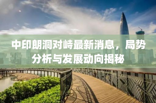 中印朗洞對峙最新消息，局勢分析與發(fā)展動向揭秘