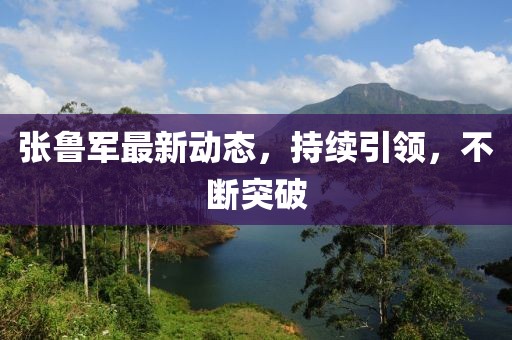 張魯軍最新動(dòng)態(tài)，持續(xù)引領(lǐng)，不斷突破