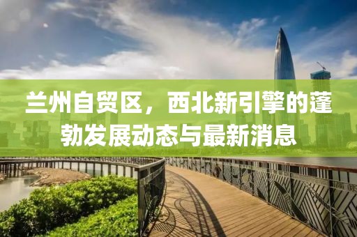 蘭州自貿(mào)區(qū)，西北新引擎的蓬勃發(fā)展動態(tài)與最新消息